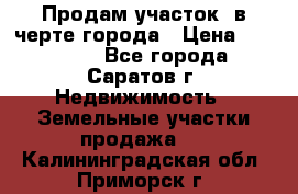 Продам участок​ в черте города › Цена ­ 500 000 - Все города, Саратов г. Недвижимость » Земельные участки продажа   . Калининградская обл.,Приморск г.